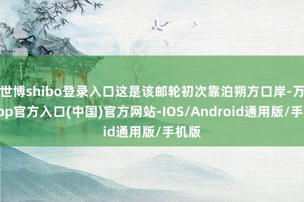 世博shibo登录入口这是该邮轮初次靠泊朔方口岸-万博app官方入口(中国)官方网站-IOS/Android通用版/手机版