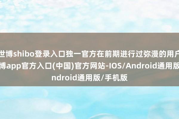 世博shibo登录入口独一官方在前期进行过弥漫的用户调研-万博app官方入口(中国)官方网站-IOS/Android通用版/手机版