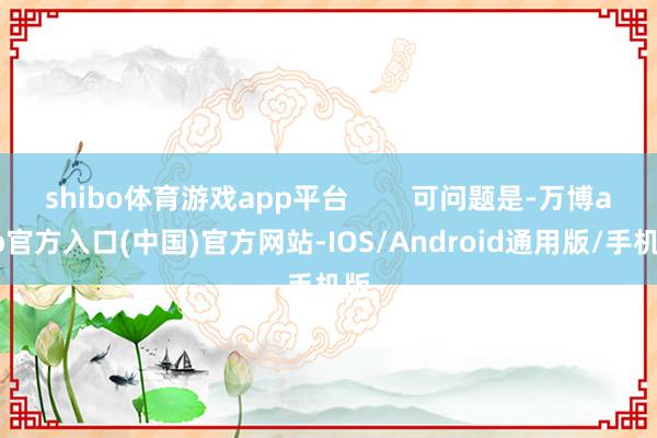 shibo体育游戏app平台        可问题是-万博app官方入口(中国)官方网站-IOS/Android通用版/手机版