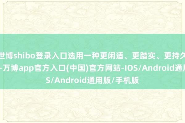 世博shibo登录入口选用一种更闲适、更踏实、更持久的游戏体验-万博app官方入口(中国)官方网站-IOS/Android通用版/手机版
