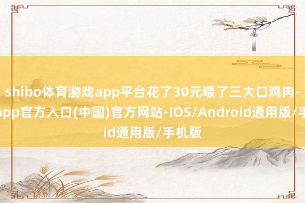 shibo体育游戏app平台花了30元喂了三大口鸡肉-万博app官方入口(中国)官方网站-IOS/Android通用版/手机版