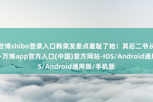 世博shibo登录入口韩荣发差点羞耻了她！其后二爷从花房赶过来-万博app官方入口(中国)官方网站-IOS/Android通用版/手机版