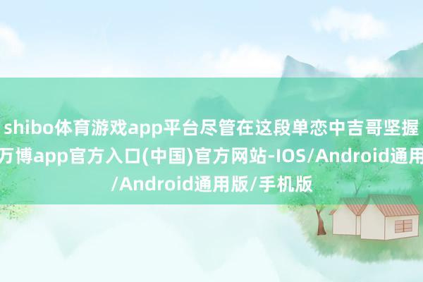 shibo体育游戏app平台尽管在这段单恋中吉哥坚握得很贫苦-万博app官方入口(中国)官方网站-IOS/Android通用版/手机版