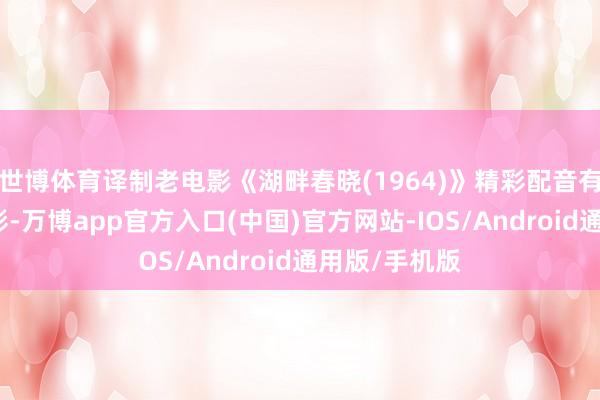 世博体育译制老电影《湖畔春晓(1964)》精彩配音有看点高出精彩-万博app官方入口(中国)官方网站-IOS/Android通用版/手机版
