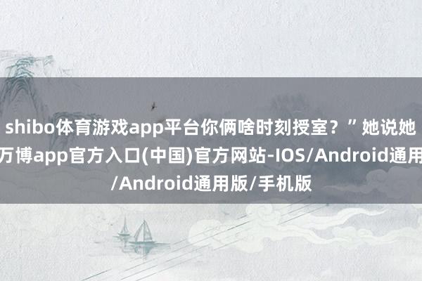 shibo体育游戏app平台你俩啥时刻授室？”她说她也不知谈-万博app官方入口(中国)官方网站-IOS/Android通用版/手机版
