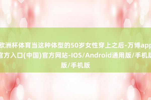 欧洲杯体育当这种体型的50岁女性穿上之后-万博app官方入口(中国)官方网站-IOS/Android通用版/手机版