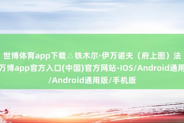 世博体育app下载△铁木尔·伊万诺夫（府上图）　　法院声明称-万博app官方入口(中国)官方网站-IOS/Android通用版/手机版