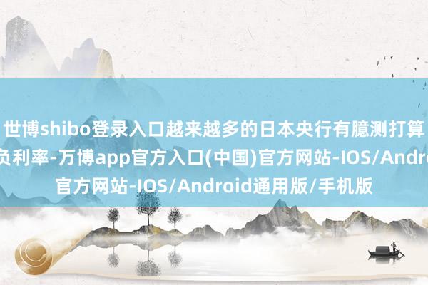 世博shibo登录入口越来越多的日本央行有臆测打算者倾向于3月收尾负利率-万博app官方入口(中国)官方网站-IOS/Android通用版/手机版