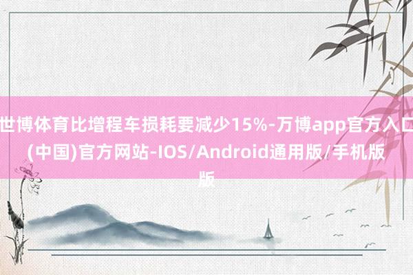 世博体育比增程车损耗要减少15%-万博app官方入口(中国)官方网站-IOS/Android通用版/手机版