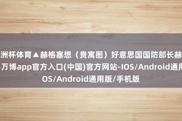 欧洲杯体育▲赫格塞想（贵寓图）好意思国国防部长赫格塞想3日说-万博app官方入口(中国)官方网站-IOS/Android通用版/手机版