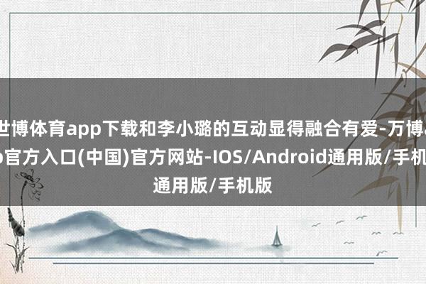 世博体育app下载和李小璐的互动显得融合有爱-万博app官方入口(中国)官方网站-IOS/Android通用版/手机版