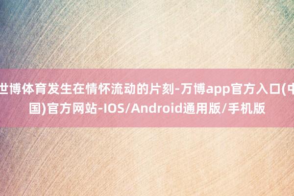 世博体育发生在情怀流动的片刻-万博app官方入口(中国)官方网站-IOS/Android通用版/手机版