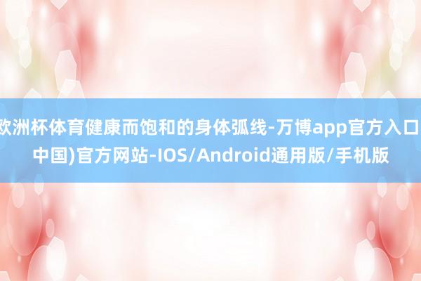 欧洲杯体育健康而饱和的身体弧线-万博app官方入口(中国)官方网站-IOS/Android通用版/手机版