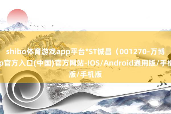 shibo体育游戏app平台*ST铖昌（001270-万博app官方入口(中国)官方网站-IOS/Android通用版/手机版