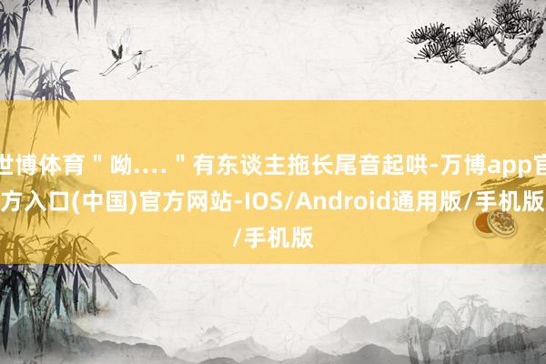 世博体育＂呦.…＂有东谈主拖长尾音起哄-万博app官方入口(中国)官方网站-IOS/Android通用版/手机版