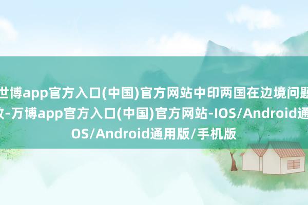 世博app官方入口(中国)官方网站中印两国在边境问题上达成了一致-万博app官方入口(中国)官方网站-IOS/Android通用版/手机版