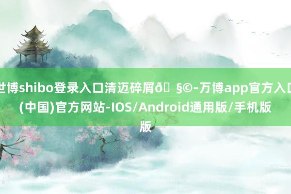 世博shibo登录入口清迈碎屑🧩-万博app官方入口(中国)官方网站-IOS/Android通用版/手机版