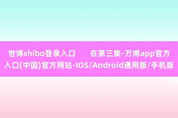 世博shibo登录入口       在第三集-万博app官方入口(中国)官方网站-IOS/Android通用版/手机版