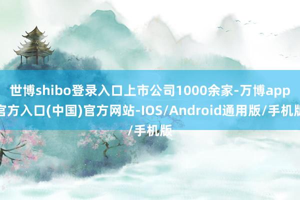 世博shibo登录入口上市公司1000余家-万博app官方入口(中国)官方网站-IOS/Android通用版/手机版