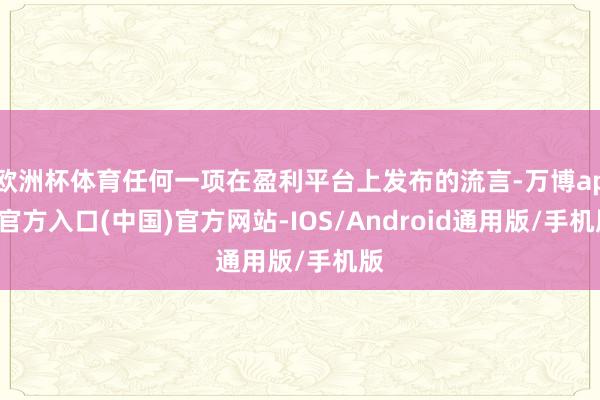 欧洲杯体育任何一项在盈利平台上发布的流言-万博app官方入口(中国)官方网站-IOS/Android通用版/手机版