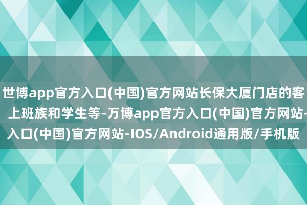 世博app官方入口(中国)官方网站长保大厦门店的客群主要来自周边住户、上班族和学生等-万博app官方入口(中国)官方网站-IOS/Android通用版/手机版