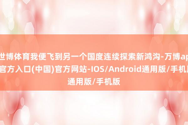 世博体育我便飞到另一个国度连续探索新鸿沟-万博app官方入口(中国)官方网站-IOS/Android通用版/手机版