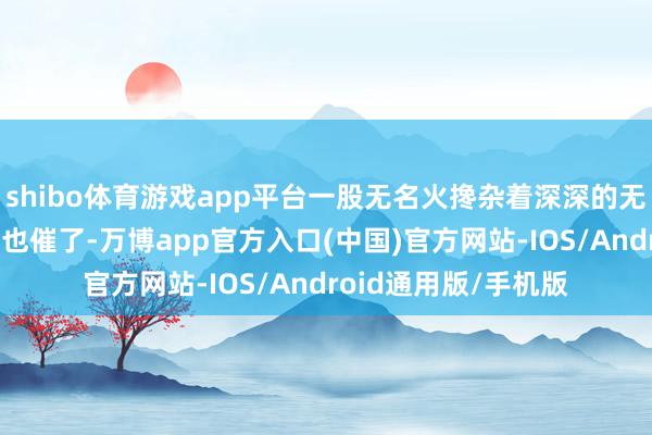 shibo体育游戏app平台一股无名火搀杂着深深的无力感涌上心头——催也催了-万博app官方入口(中国)官方网站-IOS/Android通用版/手机版