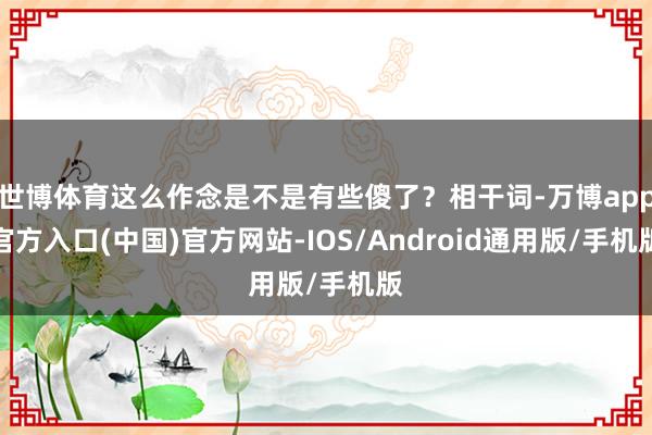 世博体育这么作念是不是有些傻了？相干词-万博app官方入口(中国)官方网站-IOS/Android通用版/手机版