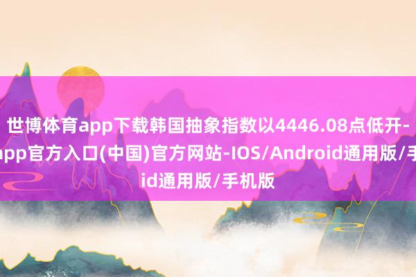 世博体育app下载韩国抽象指数以4446.08点低开-万博app官方入口(中国)官方网站-IOS/Android通用版/手机版