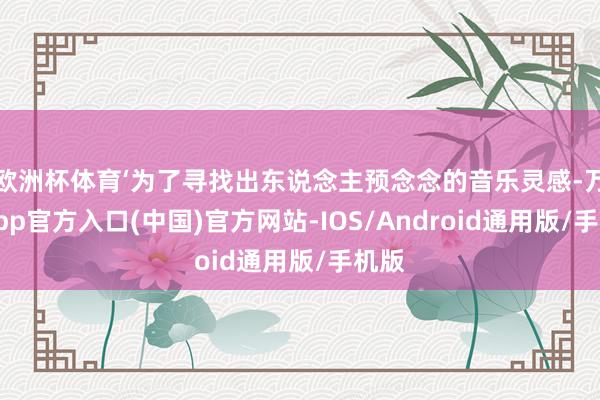 欧洲杯体育‘为了寻找出东说念主预念念的音乐灵感-万博app官方入口(中国)官方网站-IOS/Android通用版/手机版