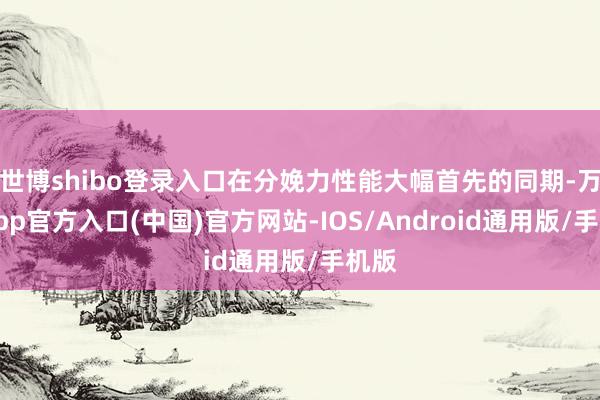 世博shibo登录入口在分娩力性能大幅首先的同期-万博app官方入口(中国)官方网站-IOS/Android通用版/手机版