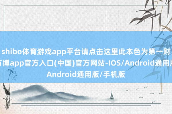 shibo体育游戏app平台请点击这里此本色为第一财经原创-万博app官方入口(中国)官方网站-IOS/Android通用版/手机版