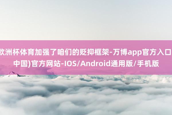 欧洲杯体育加强了咱们的贬抑框架-万博app官方入口(中国)官方网站-IOS/Android通用版/手机版