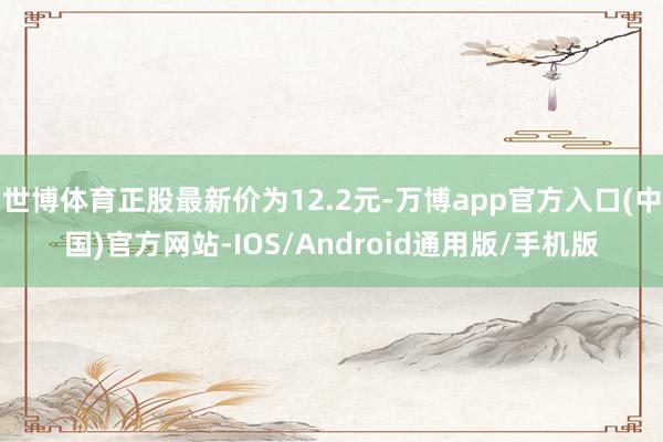 世博体育正股最新价为12.2元-万博app官方入口(中国)官方网站-IOS/Android通用版/手机版