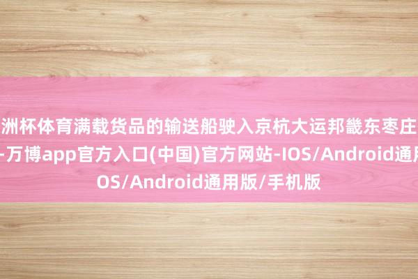 欧洲杯体育满载货品的输送船驶入京杭大运邦畿东枣庄段台儿庄船闸-万博app官方入口(中国)官方网站-IOS/Android通用版/手机版