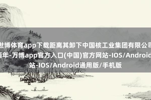 世博体育app下载距离其卸下中国核工业集团有限公司带领职务不到两年-万博app官方入口(中国)官方网站-IOS/Android通用版/手机版