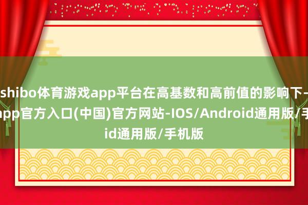 shibo体育游戏app平台在高基数和高前值的影响下-万博app官方入口(中国)官方网站-IOS/Android通用版/手机版