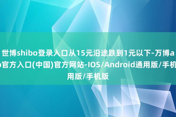 世博shibo登录入口从15元沿途跌到1元以下-万博app官方入口(中国)官方网站-IOS/Android通用版/手机版