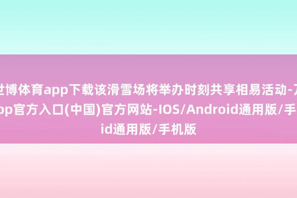世博体育app下载该滑雪场将举办时刻共享相易活动-万博app官方入口(中国)官方网站-IOS/Android通用版/手机版