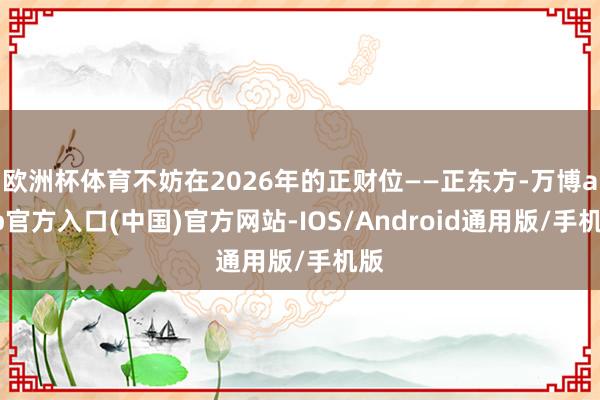 欧洲杯体育不妨在2026年的正财位——正东方-万博app官方入口(中国)官方网站-IOS/Android通用版/手机版