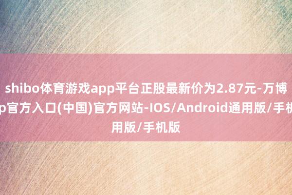 shibo体育游戏app平台正股最新价为2.87元-万博app官方入口(中国)官方网站-IOS/Android通用版/手机版