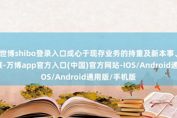 世博shibo登录入口成心于现存业务的持重及新本事、新业务的拓展-万博app官方入口(中国)官方网站-IOS/Android通用版/手机版