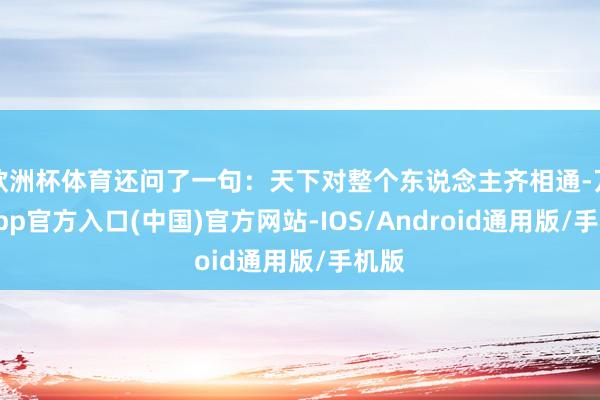 欧洲杯体育还问了一句：天下对整个东说念主齐相通-万博app官方入口(中国)官方网站-IOS/Android通用版/手机版