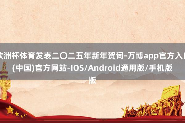 欧洲杯体育发表二〇二五年新年贺词-万博app官方入口(中国)官方网站-IOS/Android通用版/手机版
