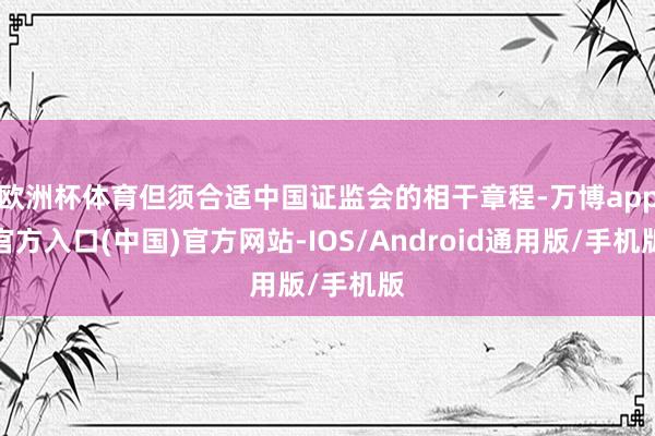 欧洲杯体育但须合适中国证监会的相干章程-万博app官方入口(中国)官方网站-IOS/Android通用版/手机版