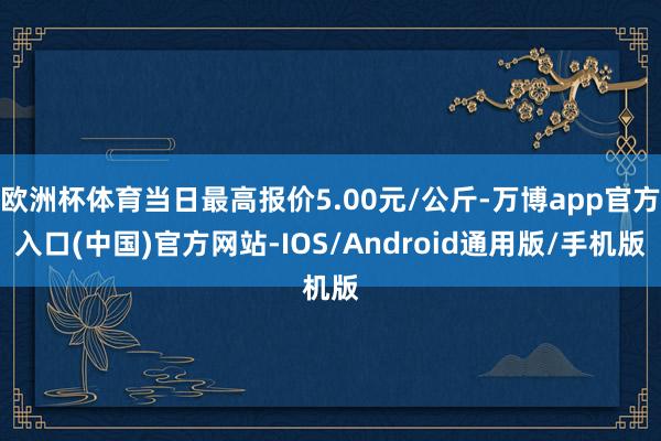 欧洲杯体育当日最高报价5.00元/公斤-万博app官方入口(中国)官方网站-IOS/Android通用版/手机版