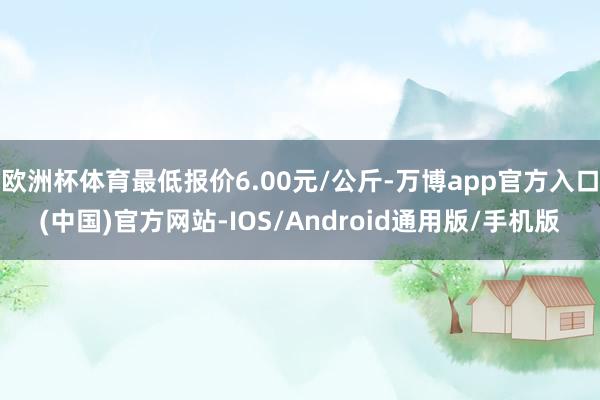 欧洲杯体育最低报价6.00元/公斤-万博app官方入口(中国)官方网站-IOS/Android通用版/手机版