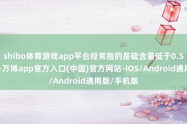 shibo体育游戏app平台经常指的是硫含量低于0.5%的燃料油-万博app官方入口(中国)官方网站-IOS/Android通用版/手机版