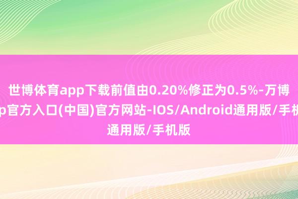 世博体育app下载前值由0.20%修正为0.5%-万博app官方入口(中国)官方网站-IOS/Android通用版/手机版