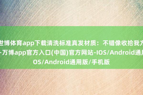 世博体育app下载清洗标准真发材质：不错像收拾我方的头发一样-万博app官方入口(中国)官方网站-IOS/Android通用版/手机版
